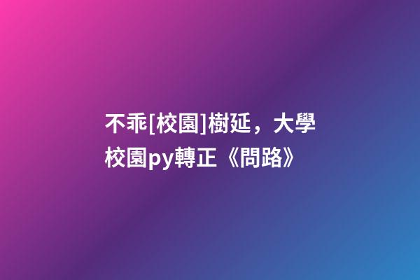 不乖[校園]樹延，大學校園py轉正《問路》-第1張-觀點-玄機派